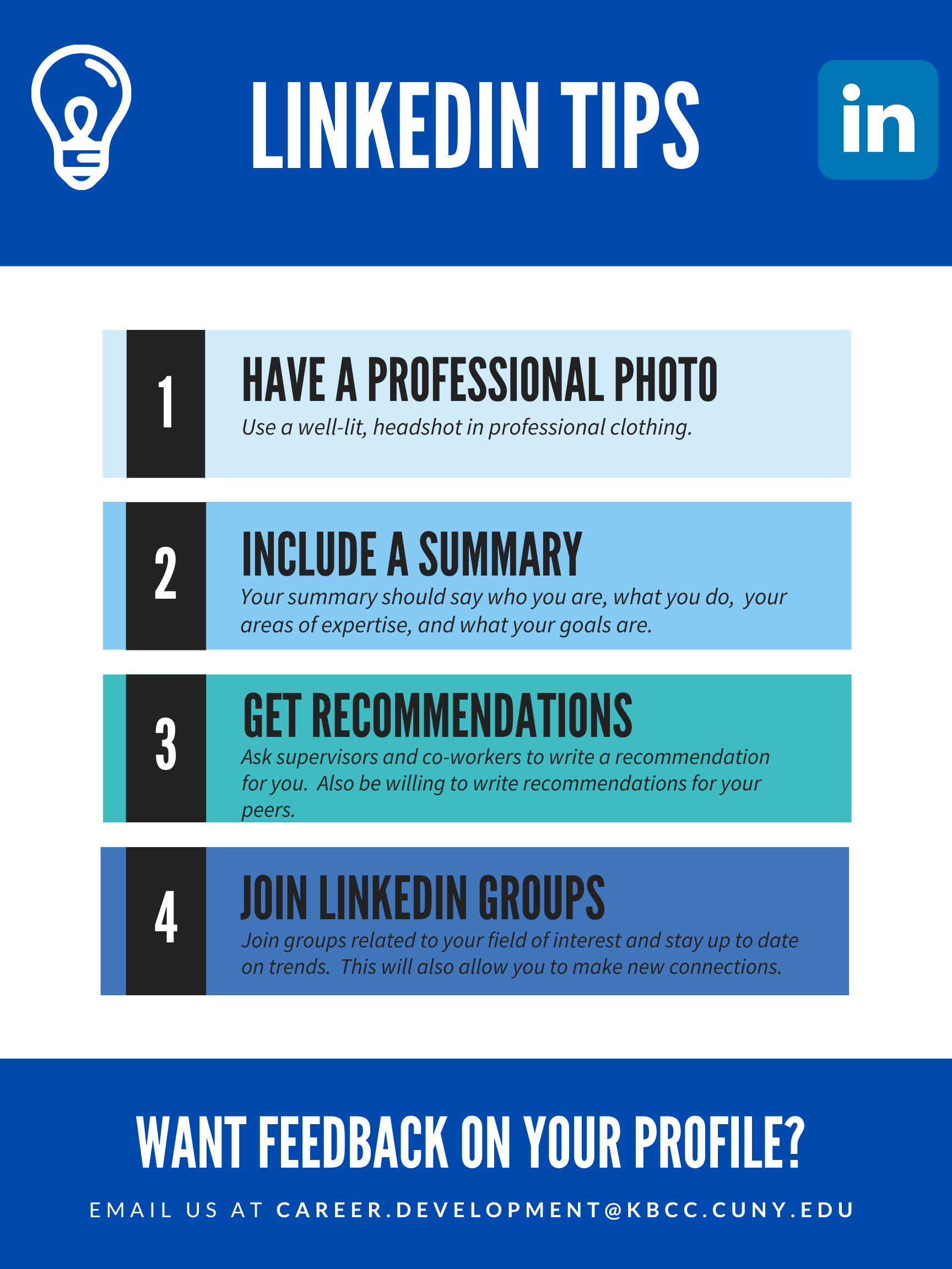 LINKEDIN TIPS  1. HAVE A PROFESSIONAL PHOTO Use a well-lit, headshot in professional clothing.  2. INCLUDE A SUMMARY Your summary should say who you are, what you do, your areas of expertise, and what your goals are.  3. GET RECOMMENDATIONS Ask supervisors and co-workers to write a recommendation for you. Also be willing to write recommendations for your peers.  4. JOIN LINKEDIN GROUPS Join groups related to your field of interest and stay up to date on trends. This will also allow you to make new connections.  WANT FEEDBACK ON YOUR PROFILE?  EMAIL US AT CAREER.DEVELOPMENT@KBCC.CUNY.EDU