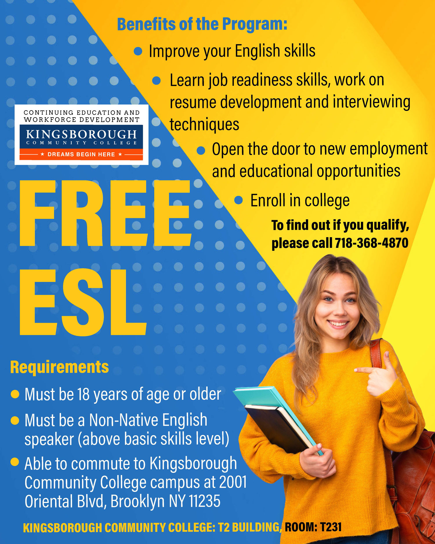 Free ESL.  Requirements:  Must be 18 years of age or older,  Must be a Non-Native English speaker (above basic skills level),  Able to commute to Kingsborough Community College campus at 2001 Oriental Blvd, Brooklyn NY 11235.  Benefits of the program:  Improve your English,  Learn job readiness skills, work on resume development and interviewing techniques,  Open the door to new employment and educational opportunities,  Enroll in college. TO FIND OUT IF YOU QUALIFY, PLEASE CALL 718-368-4870. KINGSBOROUGH COMMUNITY COLLEGE T2 BUILDING, ROOM: T231