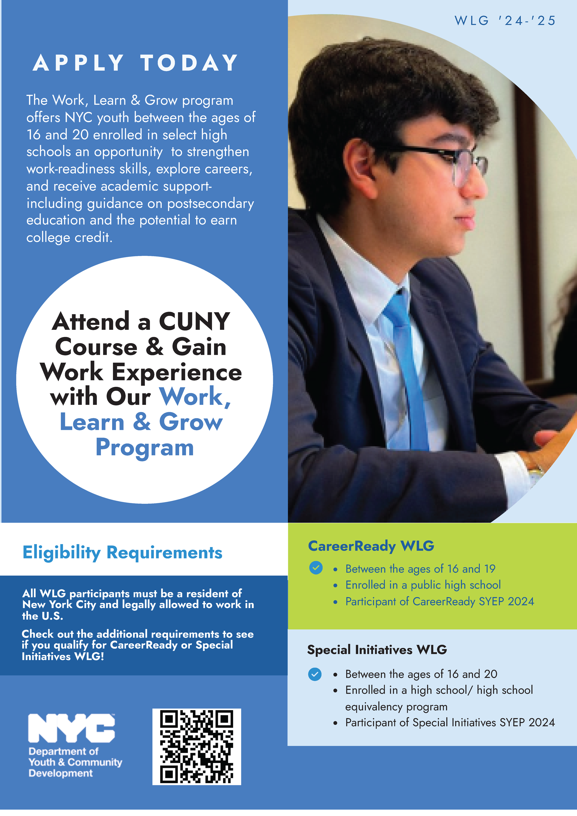 Apply Today: The Work, Learn & Grow program offers NYC youth between the ages of 16 and 20 enrolled in select high schools an opportunity to strengthen work-readiness skills, explore careers, and receive academic support-including guidance on postsecondary education and the potential to earn college credit. Attend a CUNY Course & Gain Work Experience with Our Work, Learn & Grow Program. Eligibility Requirements: All WLG participants must be a resident of New York City and legally allowed to work in the U.S. Check out the additional requirements to see if you qualify for CareerReady or Special Initiatives WLG! CareerReady WLG: Between the ages of 16 and 19, Enrolled in a public high school, Participant of CareerReady SYEP 2024. Special Initiatives WLG: Between the ages of 16 and 20, Enrolled in a high school/ high school equivalency program, Participant of Special Initiatives SYEP 2024. In the bottom left corner is the NYC Department of Youth & Community Development logo and a QR code is located to the right of it.